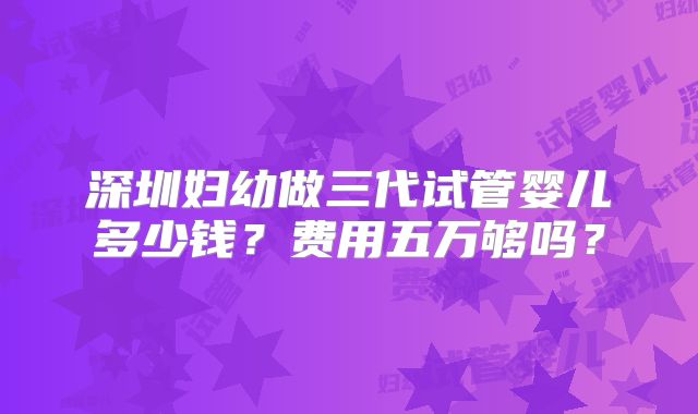 深圳妇幼做三代试管婴儿多少钱?费用五万够吗?
