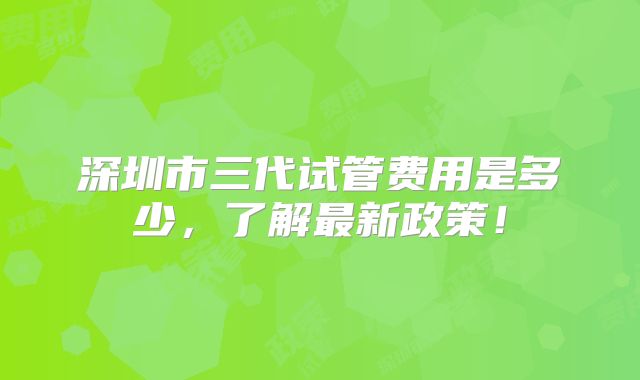 深圳市三代试管费用是多少，了解最新政策！