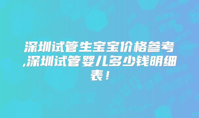 深圳试管生宝宝价格参考,深圳试管婴儿多少钱明细表！