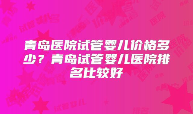 青岛医院试管婴儿价格多少?青岛试管婴儿医院排名比较好