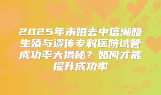 2025年未婚去中信湘雅生殖与遗传专科医院试管成功率大揭秘?如何才能提升成功率