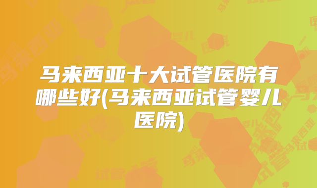 马来西亚十大试管医院有哪些好(马来西亚试管婴儿医院)