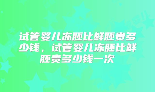 试管婴儿冻胚比鲜胚贵多少钱,试管婴儿冻胚比鲜胚贵多少钱一次