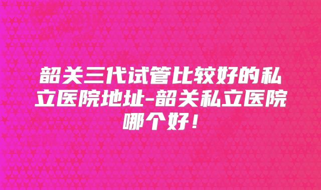 韶关三代试管比较好的私立医院地址-韶关私立医院哪个好!