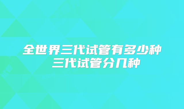 全世界三代试管有多少种 三代试管分几种