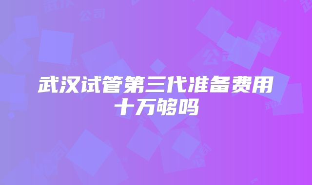 武汉试管第三代准备费用十万够吗