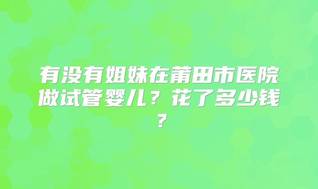 有没有姐妹在莆田市医院做试管婴儿?花了多少钱?