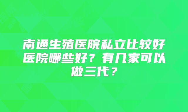 南通生殖医院私立比较好医院哪些好?有几家可以做三代?