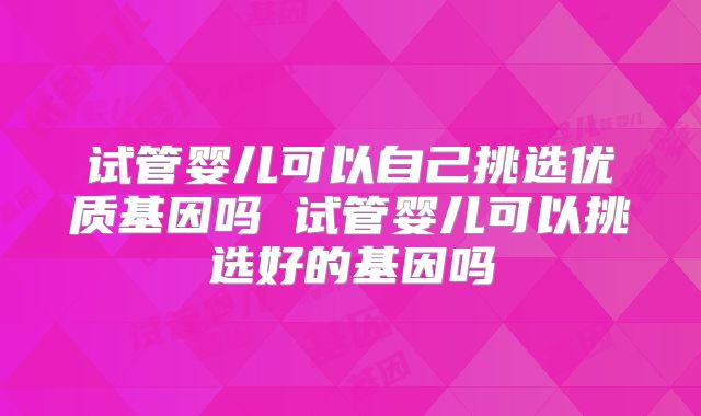 试管婴儿可以自己挑选优质基因吗 试管婴儿可以挑选好的基因吗
