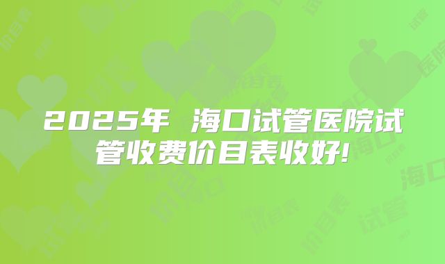 2025年 海口试管医院试管收费价目表收好!