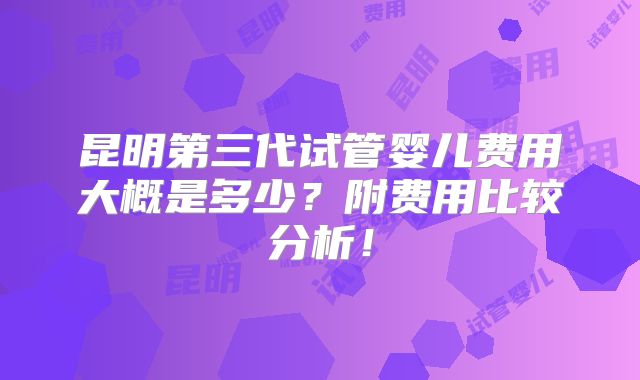 昆明第三代试管婴儿费用大概是多少?附费用比较分析!