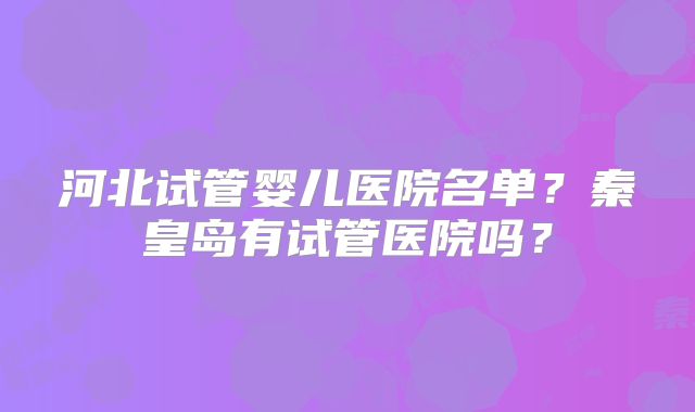河北试管婴儿医院名单?秦皇岛有试管医院吗?