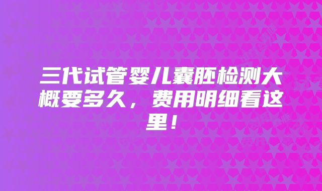 三代试管婴儿囊胚检测大概要多久,费用明细看这里!