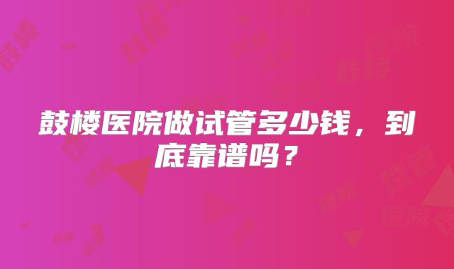 鼓楼医院做试管多少钱,到底靠谱吗?
