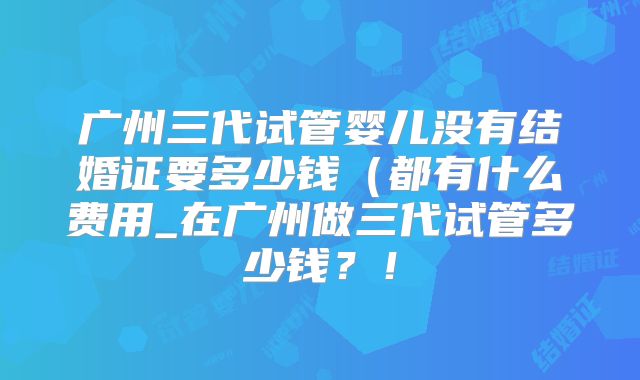 广州三代试管婴儿没有结婚证要多少钱（都有什么费用_在广州做三代试管多少钱？！