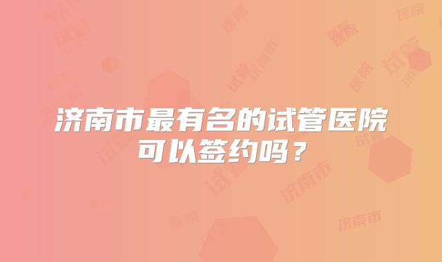 济南市最有名的试管医院可以签约吗？