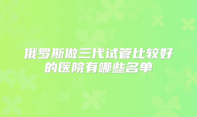 俄罗斯做三代试管比较好的医院有哪些名单
