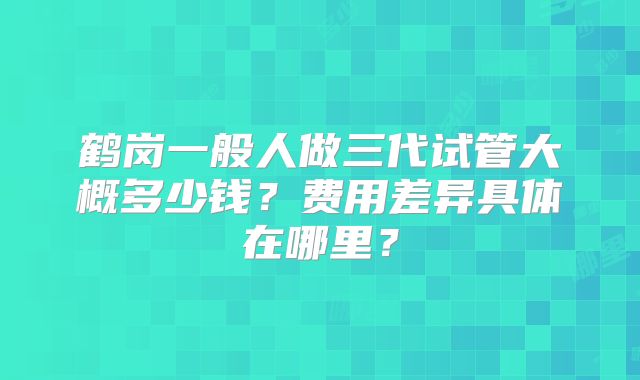 鹤岗一般人做三代试管大概多少钱?费用差异具体在哪里?