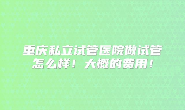 重庆私立试管医院做试管怎么样！大概的费用！