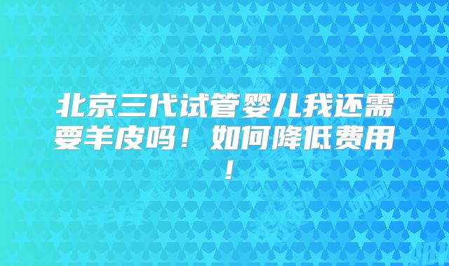 北京三代试管婴儿我还需要羊皮吗!如何降低费用!
