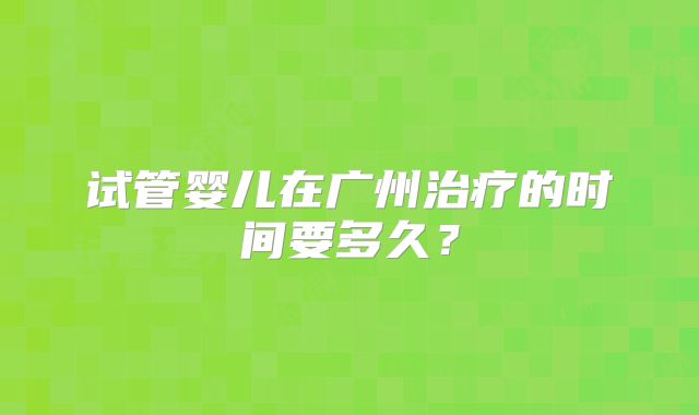 试管婴儿在广州治疗的时间要多久?
