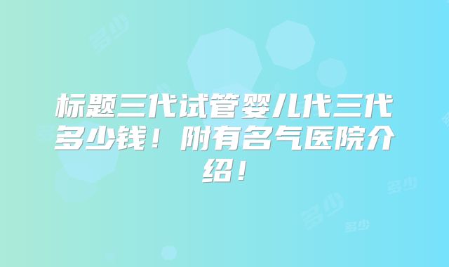 标题三代试管婴儿代三代多少钱!附有名气医院介绍!