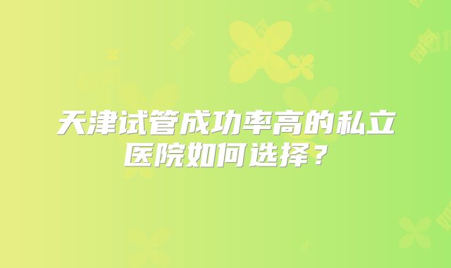 天津试管成功率高的私立医院如何选择？