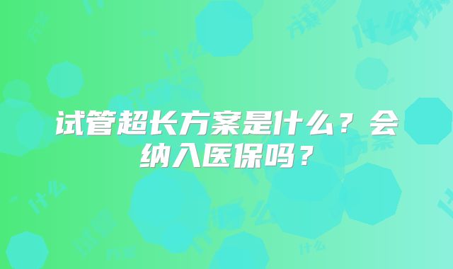 试管超长方案是什么?会纳入医保吗?