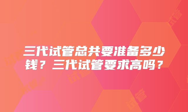 三代试管总共要准备多少钱?三代试管要求高吗?