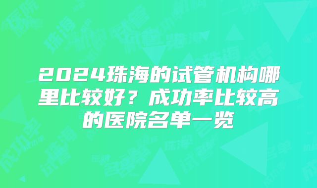2024珠海的试管机构哪里比较好?成功率比较高的医院名单一览