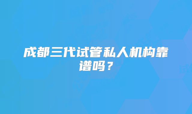成都三代试管私人机构靠谱吗?