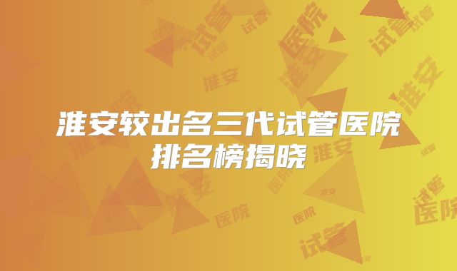 淮安较出名三代试管医院排名榜揭晓
