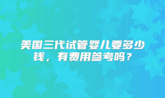 美国三代试管婴儿要多少钱,有费用参考吗?