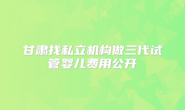 甘肃找私立机构做三代试管婴儿费用公开
