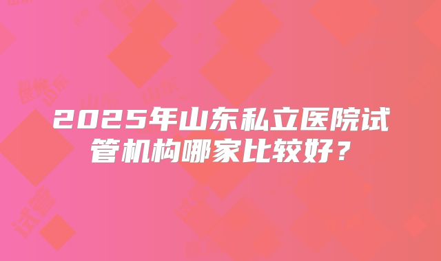 2025年山东私立医院试管机构哪家比较好?