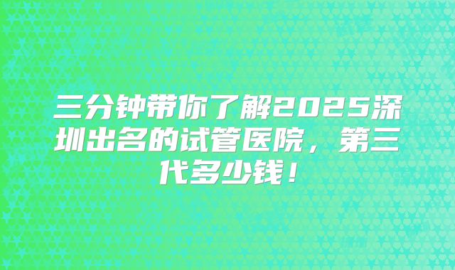 三分钟带你了解2025深圳出名的试管医院,第三代多少钱!