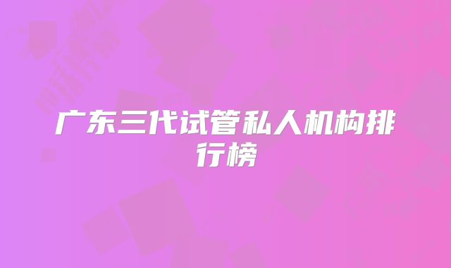 广东三代试管私人机构排行榜
