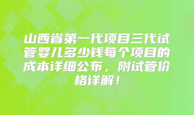 山西省第一代项目三代试管婴儿多少钱每个项目的成本详细公布,附试管价格详解!