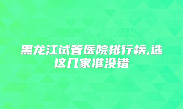 黑龙江试管医院排行榜,选这几家准没错
