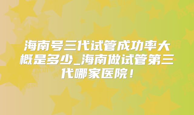 海南号三代试管成功率大概是多少_海南做试管第三代哪家医院!