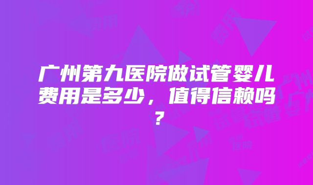 广州第九医院做试管婴儿费用是多少，值得信赖吗？