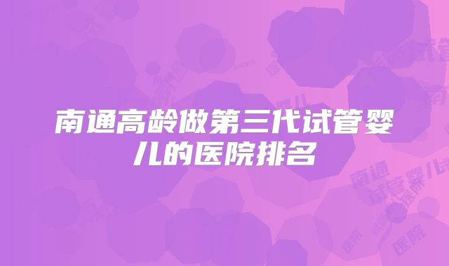 南通高龄做第三代试管婴儿的医院排名