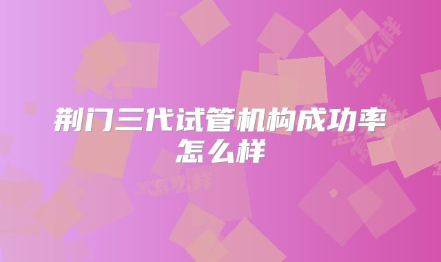荆门三代试管机构成功率怎么样