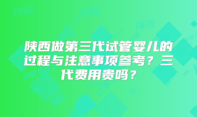 陕西做第三代试管婴儿的过程与注意事项参考?三代费用贵吗?