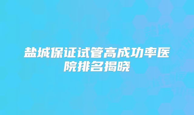 盐城保证试管高成功率医院排名揭晓