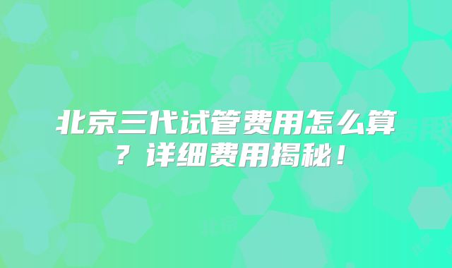 北京三代试管费用怎么算?详细费用揭秘!