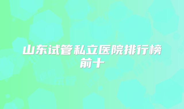 山东试管私立医院排行榜前十