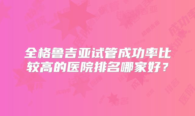 全格鲁吉亚试管成功率比较高的医院排名哪家好？