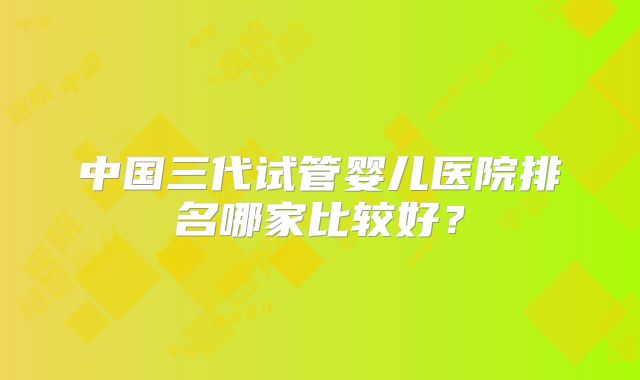 中国三代试管婴儿医院排名哪家比较好?