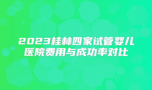 2023桂林四家试管婴儿医院费用与成功率对比